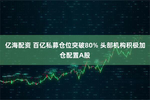 亿海配资 百亿私募仓位突破80% 头部机构积极加仓配置A股