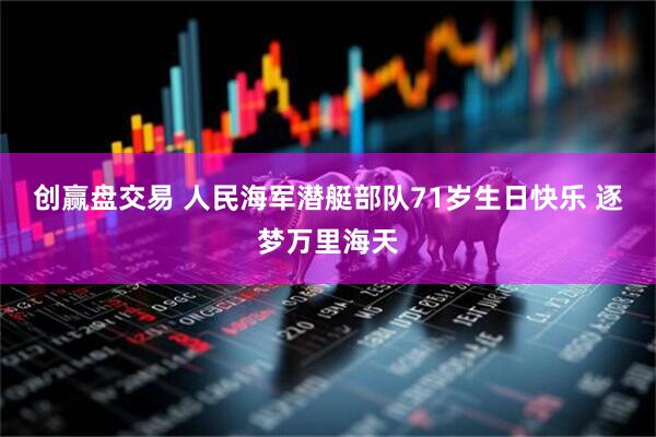 创赢盘交易 人民海军潜艇部队71岁生日快乐 逐梦万里海天