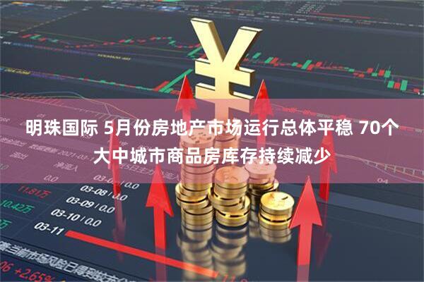 明珠国际 5月份房地产市场运行总体平稳 70个大中城市商品房库存持续减少