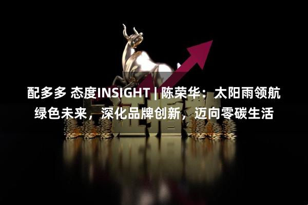 配多多 态度INSIGHT | 陈荣华：太阳雨领航绿色未来，深化品牌创新，迈向零碳生活