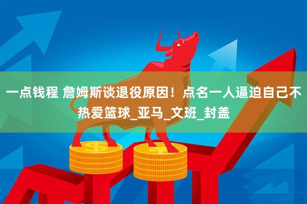 一点钱程 詹姆斯谈退役原因！点名一人逼迫自己不热爱篮球_亚马_文班_封盖