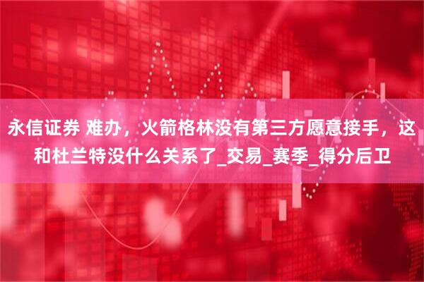 永信证券 难办，火箭格林没有第三方愿意接手，这和杜兰特没什么关系了_交易_赛季_得分后卫
