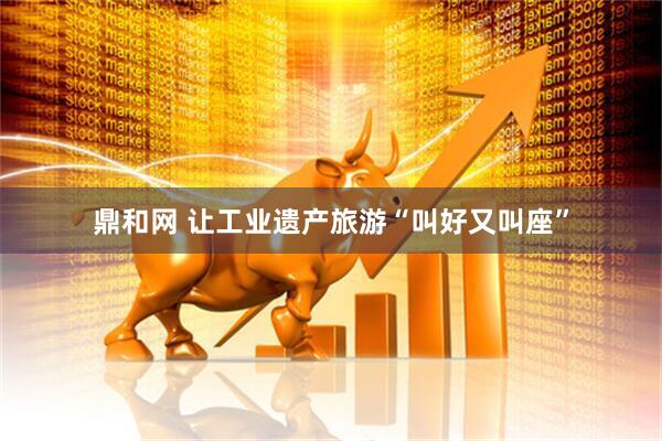 鼎和网 让工业遗产旅游“叫好又叫座”