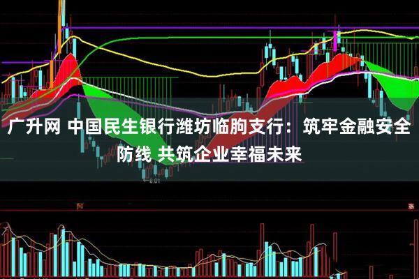 广升网 中国民生银行潍坊临朐支行：筑牢金融安全防线 共筑企业幸福未来