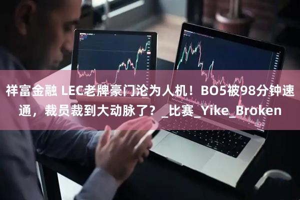 祥富金融 LEC老牌豪门沦为人机！BO5被98分钟速通，裁员裁到大动脉了？_比赛_Yike_Broken