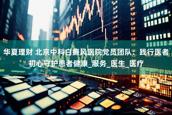 华夏理财 北京中科白癜风医院党员团队：践行医者初心守护患者健康_服务_医生_医疗