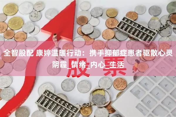 全智股配 康婷温暖行动：携手抑郁症患者驱散心灵阴霾_情绪_内心_生活