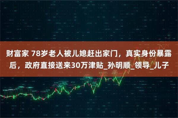 财富家 78岁老人被儿媳赶出家门，真实身份暴露后，政府直接送来30万津贴_孙明顺_领导_儿子