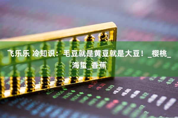 飞乐乐 冷知识：毛豆就是黄豆就是大豆！_樱桃_海蜇_香蕉