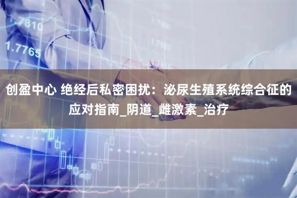 创盈中心 绝经后私密困扰：泌尿生殖系统综合征的应对指南_阴道_雌激素_治疗