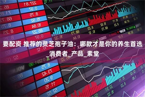 要配资 推荐的灵芝孢子油：哪款才是你的养生首选_消费者_产品_素堂