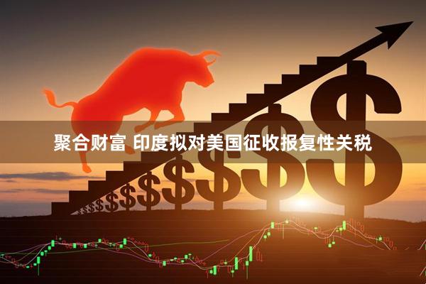 聚合财富 印度拟对美国征收报复性关税