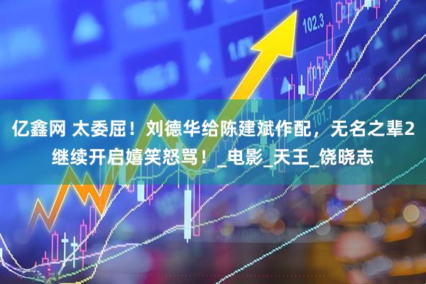 亿鑫网 太委屈！刘德华给陈建斌作配，无名之辈2继续开启嬉笑怒骂！_电影_天王_饶晓志