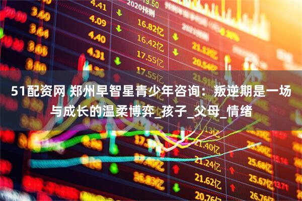 51配资网 郑州早智星青少年咨询：叛逆期是一场与成长的温柔博弈_孩子_父母_情绪