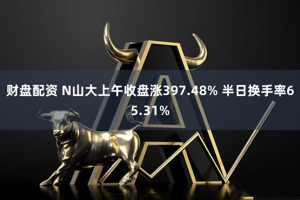 财盘配资 N山大上午收盘涨397.48% 半日换手率65.31%