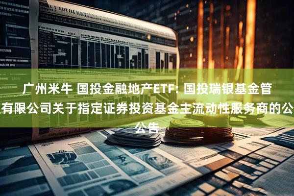 广州米牛 国投金融地产ETF: 国投瑞银基金管理有限公司关于指定证券投资基金主流动性服务商的公告