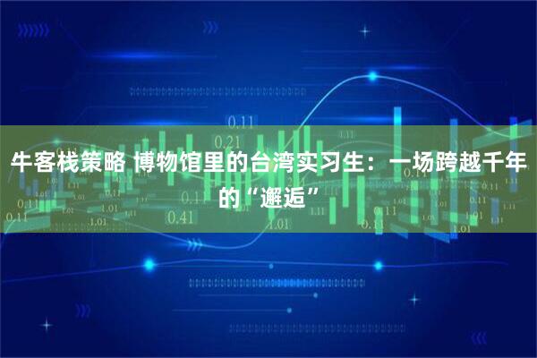 牛客栈策略 博物馆里的台湾实习生：一场跨越千年的“邂逅”