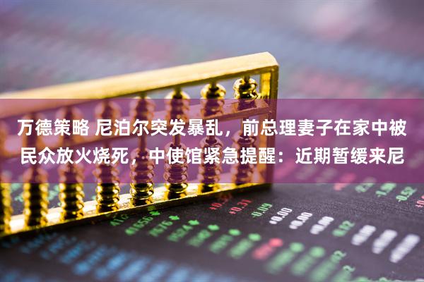 万德策略 尼泊尔突发暴乱，前总理妻子在家中被民众放火烧死，中使馆紧急提醒：近期暂缓来尼