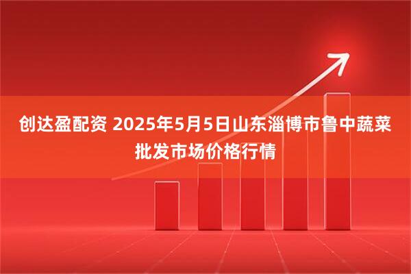 创达盈配资 2025年5月5日山东淄博市鲁中蔬菜批发市场价格行情
