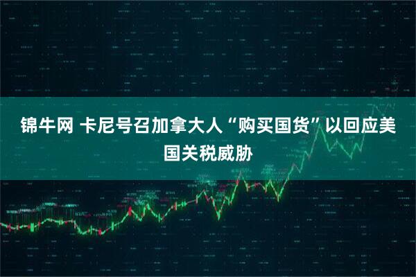 锦牛网 卡尼号召加拿大人“购买国货”以回应美国关税威胁