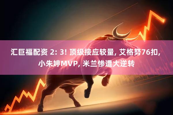 汇巨福配资 2: 3! 顶级接应较量, 艾格努76扣, 小朱婷MVP, 米兰惨遭大逆转