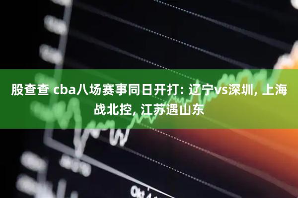 股查查 cba八场赛事同日开打: 辽宁vs深圳, 上海战北控, 江苏遇山东