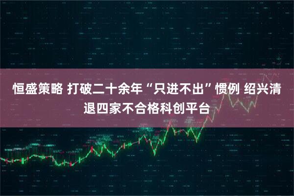 恒盛策略 打破二十余年“只进不出”惯例 绍兴清退四家不合格科创平台