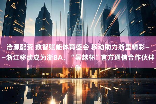 浩源配资 数智赋能体育盛会 移动助力浙里精彩——浙江移动成为浙BA、“吴越杯”官方通信合作伙伴