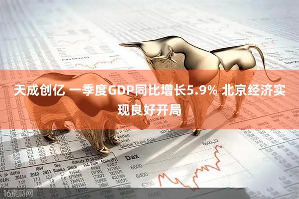 天成创亿 一季度GDP同比增长5.9% 北京经济实现良好开局